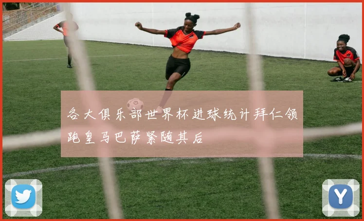 各大俱乐部世界杯进球统计拜仁领跑皇马巴萨紧随其后