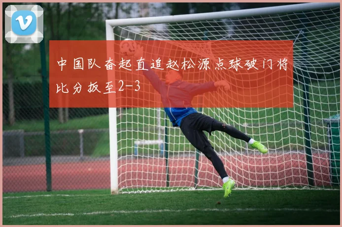 中国队奋起直追赵松源点球破门将比分扳至2-3