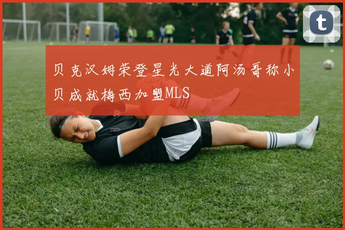 贝克汉姆荣登星光大道阿汤哥称小贝成就梅西加盟MLS