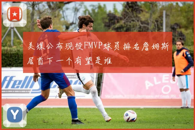 美媒公布现役FMVP球员排名詹姆斯居首下一个有望是谁