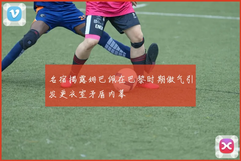 名宿揭露姆巴佩在巴黎时期傲气引发更衣室矛盾内幕