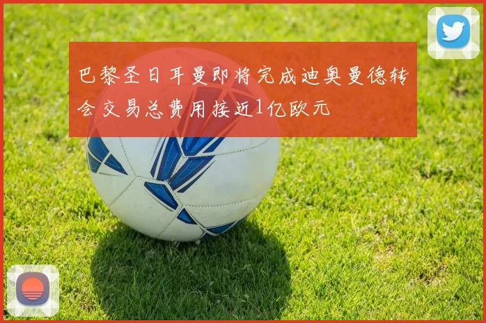 巴黎圣日耳曼即将完成迪奥曼德转会交易总费用接近1亿欧元