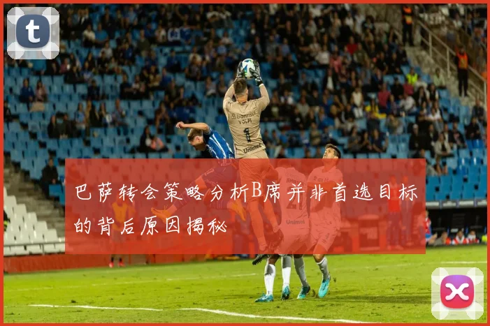 巴萨转会策略分析B席并非首选目标的背后原因揭秘