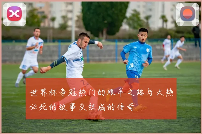 世界杯争冠热门的艰辛之路与大热必死的故事交织成的传奇