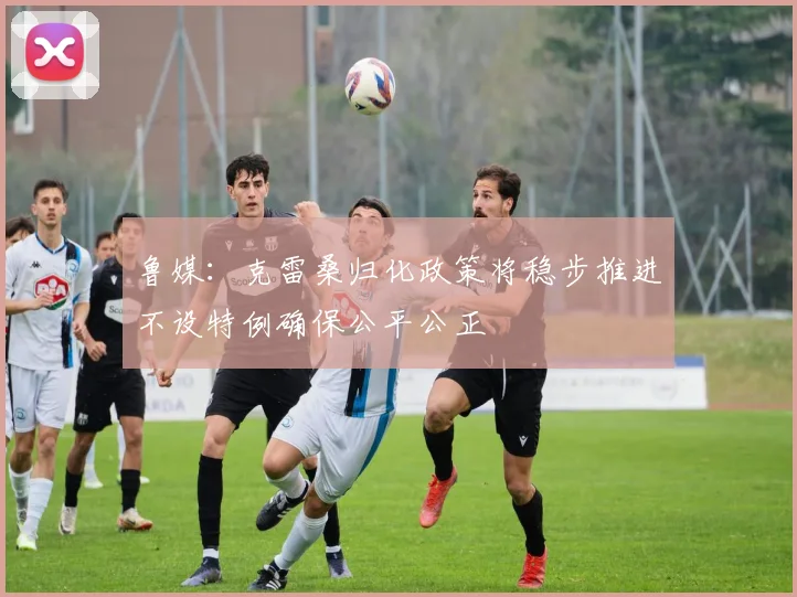 鲁媒：克雷桑归化政策将稳步推进不设特例确保公平公正