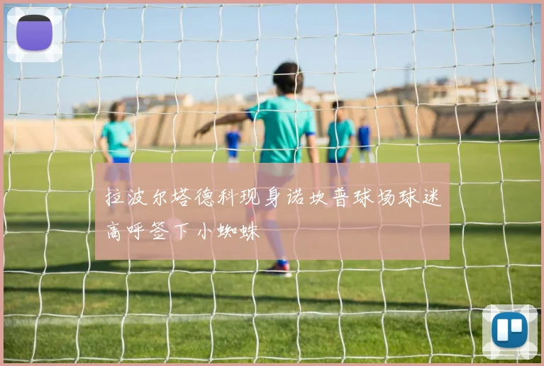 拉波尔塔德科现身诺坎普球场球迷高呼签下小蜘蛛