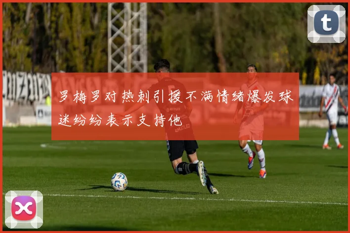 罗梅罗对热刺引援不满情绪爆发球迷纷纷表示支持他