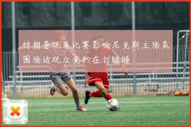 特朗普观看比赛影响尼克斯主场氛围场边观众竟然在打瞌睡