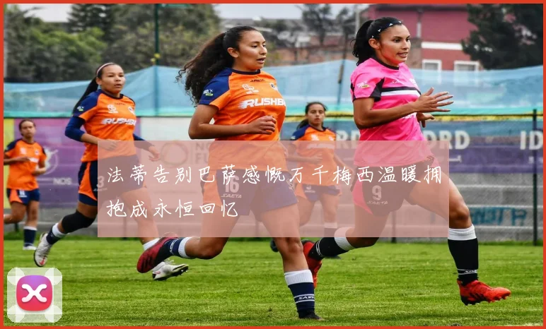 法蒂告别巴萨感慨万千梅西温暖拥抱成永恒回忆
