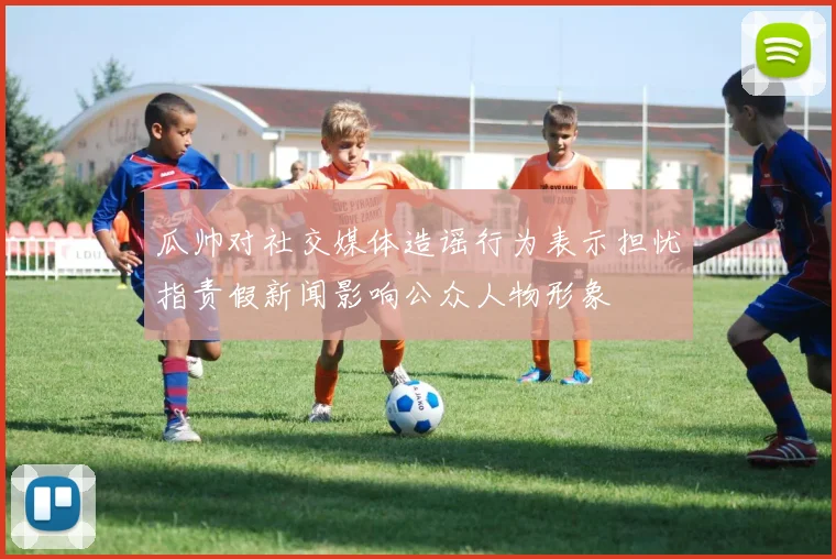 瓜帅对社交媒体造谣行为表示担忧指责假新闻影响公众人物形象