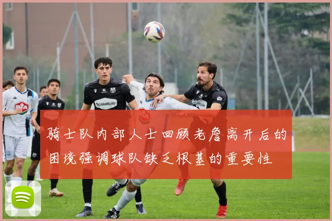 骑士队内部人士回顾老詹离开后的困境强调球队缺乏根基的重要性