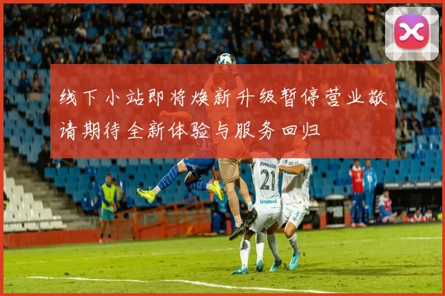 线下小站即将焕新升级暂停营业敬请期待全新体验与服务回归
