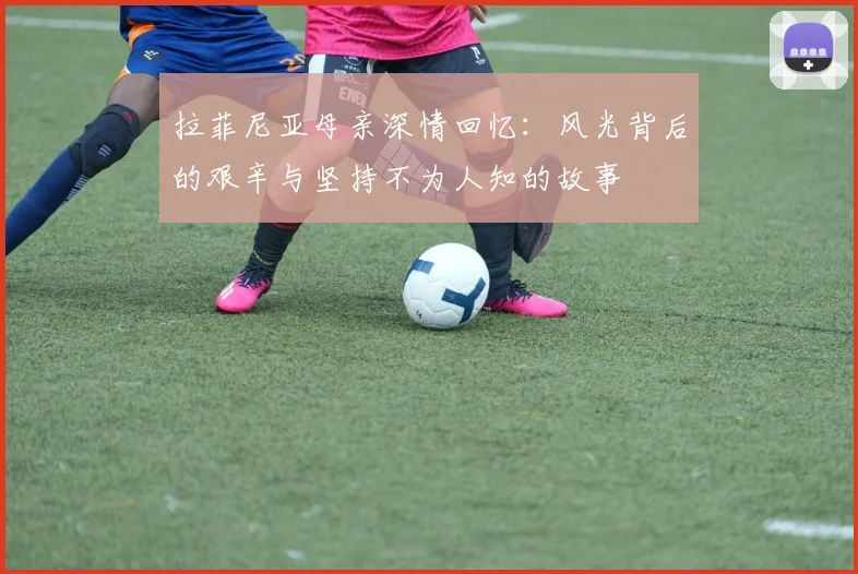 拉菲尼亚母亲深情回忆：风光背后的艰辛与坚持不为人知的故事