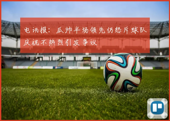 电讯报：瓜帅半场领先仍怒斥球队庆祝不热烈引发争议