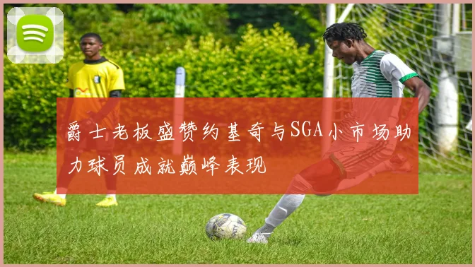 爵士老板盛赞约基奇与SGA小市场助力球员成就巅峰表现