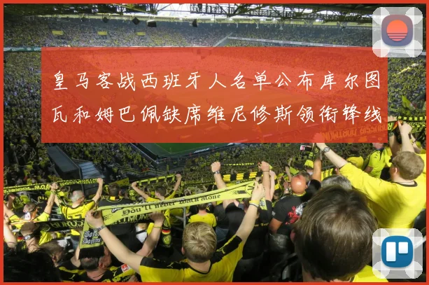 皇马客战西班牙人名单公布库尔图瓦和姆巴佩缺席维尼修斯领衔锋线阵容